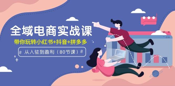 全域电商实战课：从入驻到盈利，带你玩转小红书+抖音+拼多多（80节课）-免费网赚资源网