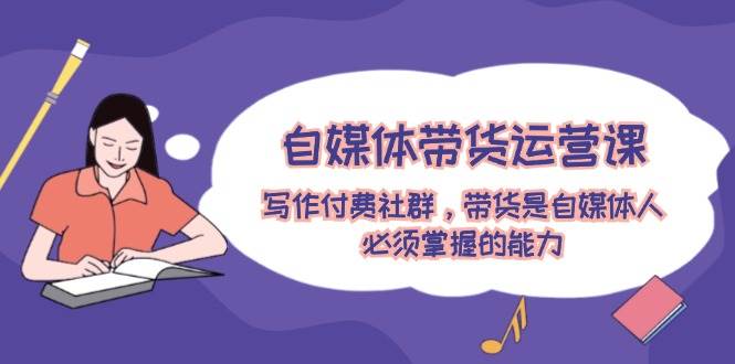 自媒体带货运营课：写作付费社群，带货是自媒体人必须掌握的能力-免费网赚资源网