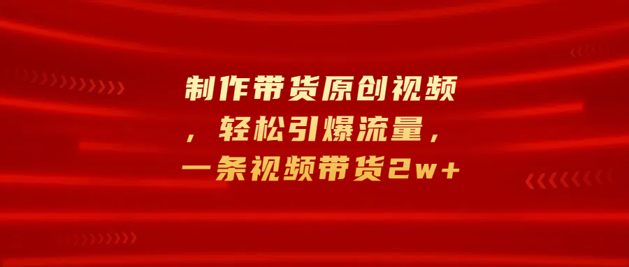 制作带货原创视频，轻松引爆流量，一条视频带货2w+-免费网赚资源网