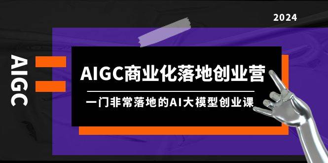 AIGC-商业化落地创业营，一门非常落地的AI大模型创业课（8节课+资料）-免费网赚资源网