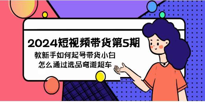 2024短视频带货第5期，教新手如何起号，带货小白怎么通过选品弯道超车-免费网赚资源网