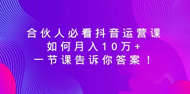 合伙人必看抖音运营课，如何月入10万+，一节课告诉你答案！-免费网赚资源网